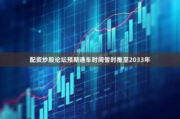 配资炒股论坛预期通车时间暂时推至2033年