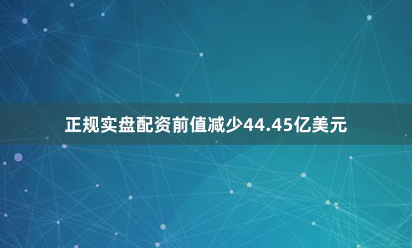 正规实盘配资前值减少44.45亿美元