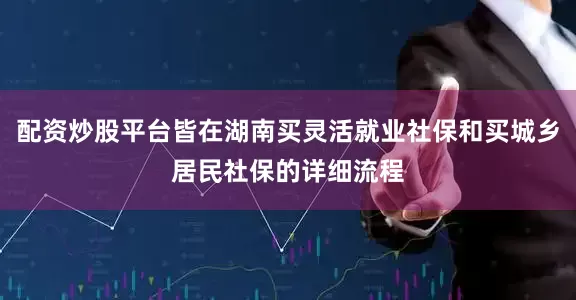 配资炒股平台皆在湖南买灵活就业社保和买城乡居民社保的详细流程