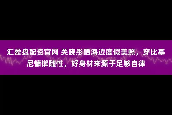 汇盈盘配资官网 关晓彤晒海边度假美照，穿比基尼慵懒随性，好身材来源于足够自律
