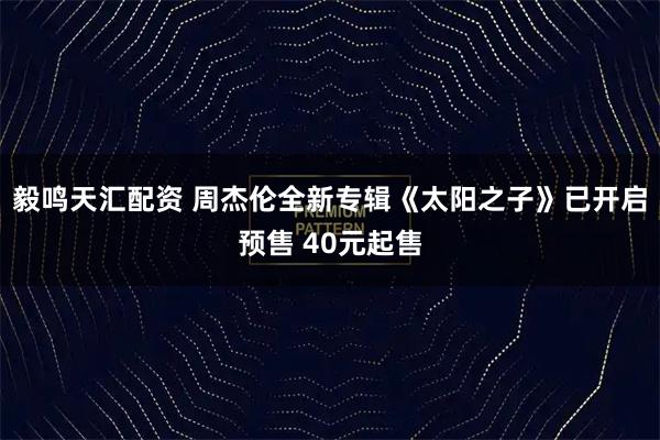 毅鸣天汇配资 周杰伦全新专辑《太阳之子》已开启预售 40元起售