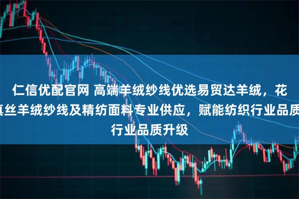 仁信优配官网 高端羊绒纱线优选易贸达羊绒,花式/真丝羊绒纱线及精纺面料专业供应,赋能纺织行业品质升级