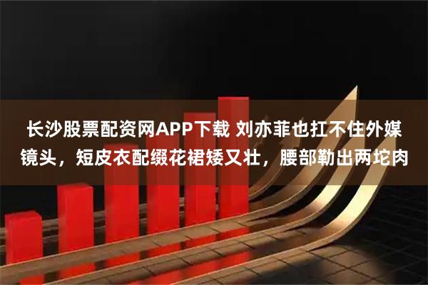 长沙股票配资网APP下载 刘亦菲也扛不住外媒镜头，短皮衣配缀花裙矮又壮，腰部勒出两坨肉