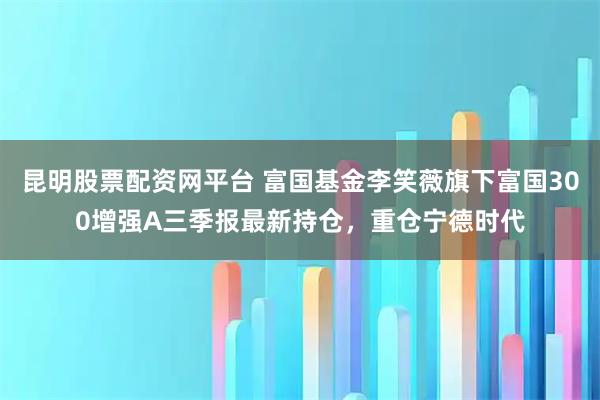 昆明股票配资网平台 富国基金李笑薇旗下富国300增强A三季报最新持仓，重仓宁德时代