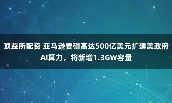 顶益所配资 亚马逊要砸高达500亿美元扩建美政府AI算力，将新增1.3GW容量