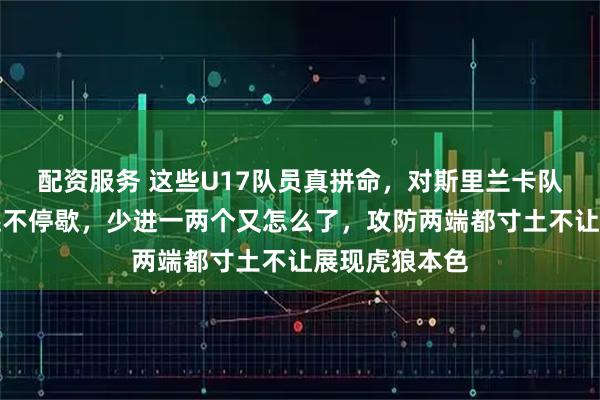 配资服务 这些U17队员真拼命，对斯里兰卡队大比分获胜还不停歇，少进一两个又怎么了，攻防两端都寸土不让展现虎狼本色