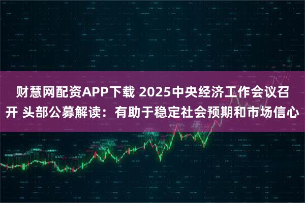 财慧网配资APP下载 2025中央经济工作会议召开 头部公募解读：有助于稳定社会预期和市场信心