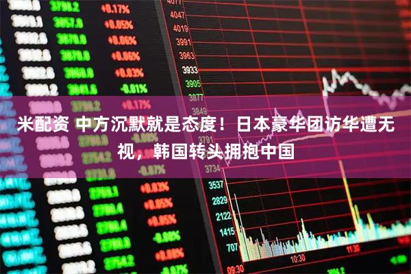 米配资 中方沉默就是态度！日本豪华团访华遭无视，韩国转头拥抱中国