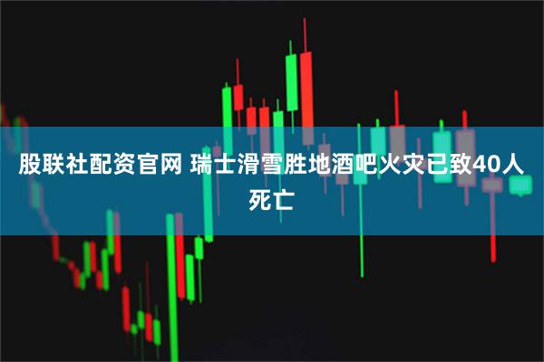 股联社配资官网 瑞士滑雪胜地酒吧火灾已致40人死亡