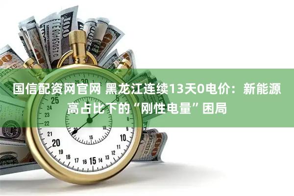 国信配资网官网 黑龙江连续13天0电价：新能源高占比下的“刚性电量”困局