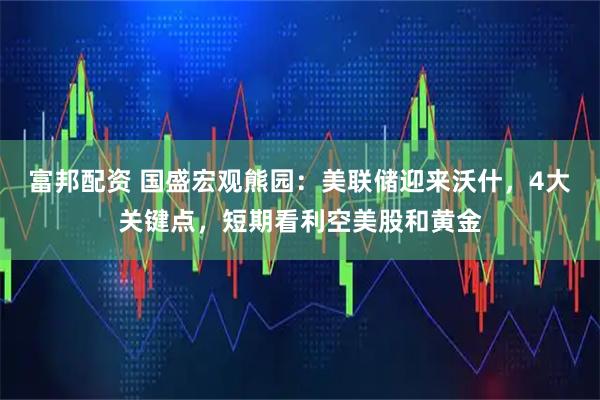 富邦配资 国盛宏观熊园：美联储迎来沃什，4大关键点，短期看利空美股和黄金