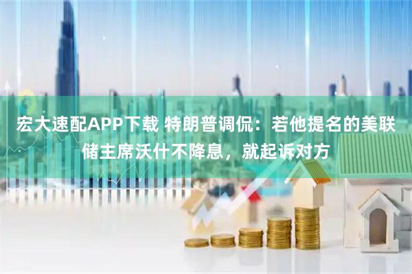 宏大速配APP下载 特朗普调侃：若他提名的美联储主席沃什不降息，就起诉对方