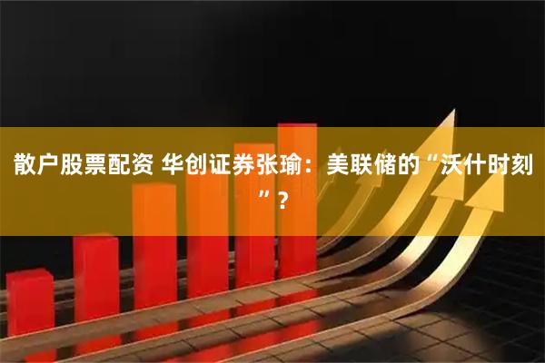 散户股票配资 华创证券张瑜：美联储的“沃什时刻”？