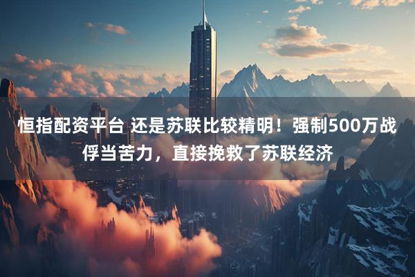 恒指配资平台 还是苏联比较精明！强制500万战俘当苦力，直接挽救了苏联经济
