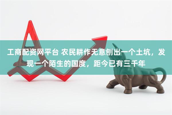 工商配资网平台 农民耕作无意刨出一个土坑，发现一个陌生的国度，距今已有三千年