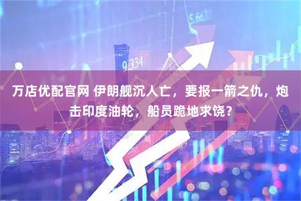 万店优配官网 伊朗舰沉人亡，要报一箭之仇，炮击印度油轮，船员跪地求饶？
