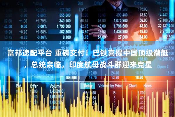 富邦速配平台 重磅交付！巴铁喜提中国顶级潜艇，总统亲临，印度航母战斗群迎来克星